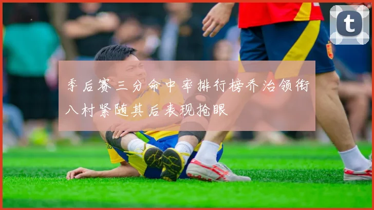 季后赛三分命中率排行榜乔治领衔八村紧随其后表现抢眼